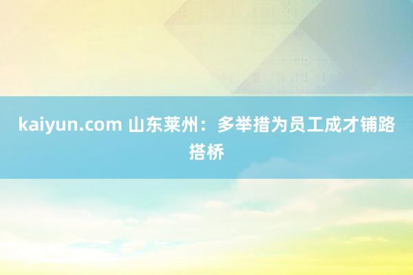 kaiyun.com 山东莱州：多举措为员工成才铺路搭桥