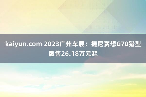 kaiyun.com 2023广州车展：捷尼赛想G70猎型版售26.18万元起