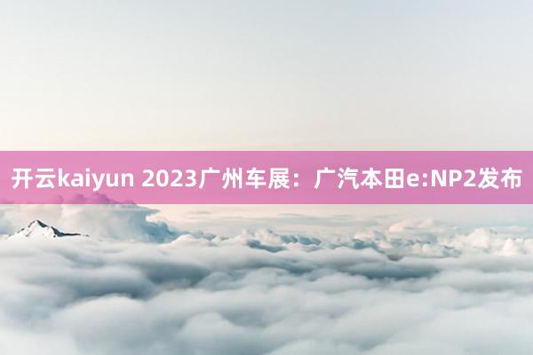 开云kaiyun 2023广州车展：广汽本田e:NP2发布