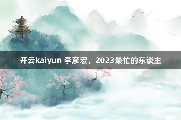开云kaiyun 李彦宏，2023最忙的东谈主
