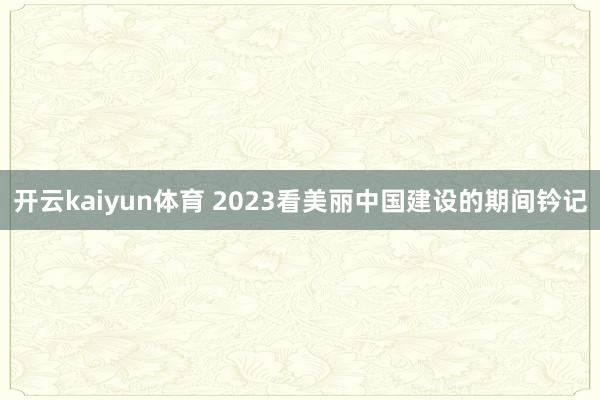 开云kaiyun体育 2023看美丽中国建设的期间钤记