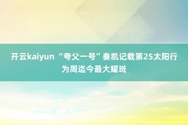 开云kaiyun “夸父一号”奏凯记载第25太阳行为周迄今最大耀斑