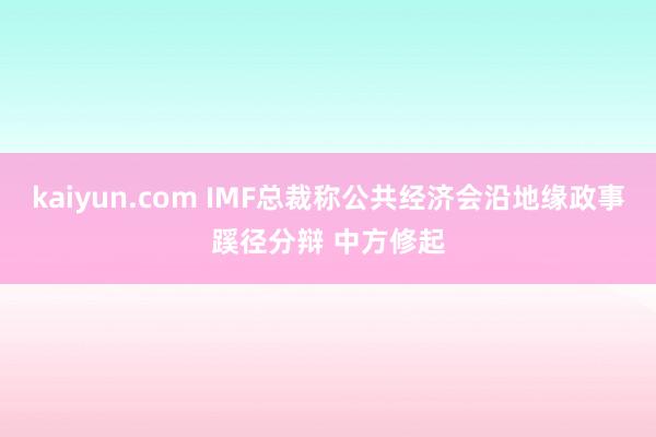 kaiyun.com IMF总裁称公共经济会沿地缘政事蹊径分辩 中方修起