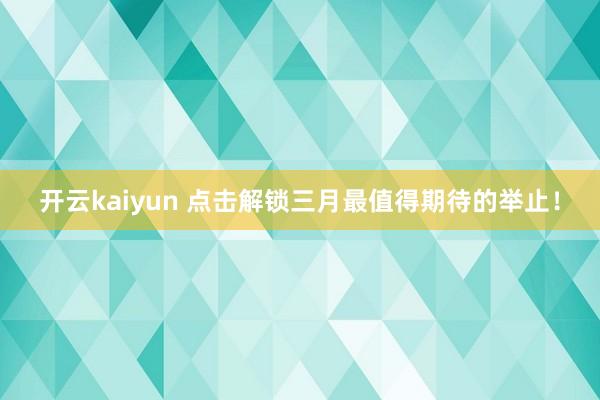 开云kaiyun 点击解锁三月最值得期待的举止！