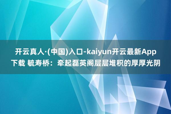 开云真人·(中国)入口-kaiyun开云最新App下载 毓寿桥：牵起磊英阁层层堆积的厚厚光阴