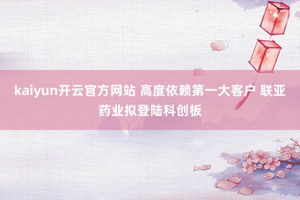 kaiyun开云官方网站 高度依赖第一大客户 联亚药业拟登陆科创板