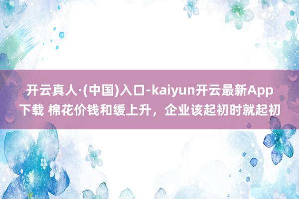 开云真人·(中国)入口-kaiyun开云最新App下载 棉花价钱和缓上升，企业该起初时就起初