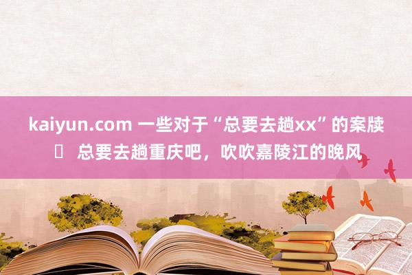 kaiyun.com 一些对于“总要去趟xx”的案牍 ❶ 总要去趟重庆吧，吹吹嘉陵江的晚风
