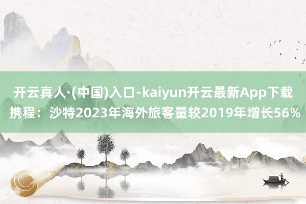 开云真人·(中国)入口-kaiyun开云最新App下载 携程：沙特2023年海外旅客量较2019年增长56%