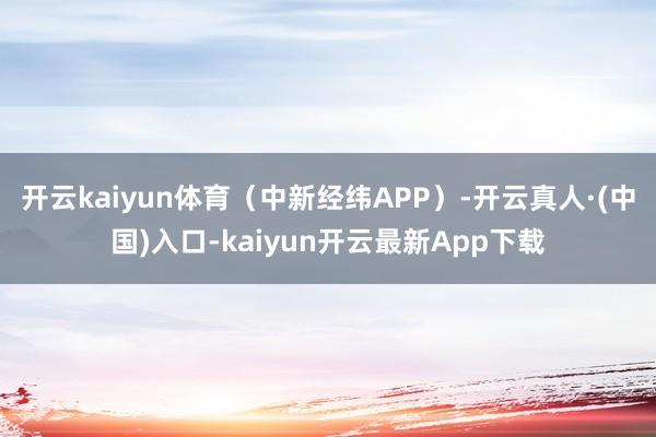 开云kaiyun体育（中新经纬APP）-开云真人·(中国)入口-kaiyun开云最新App下载