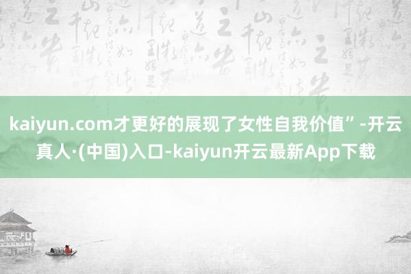 kaiyun.com才更好的展现了女性自我价值”-开云真人·(中国)入口-kaiyun开云最新App下载