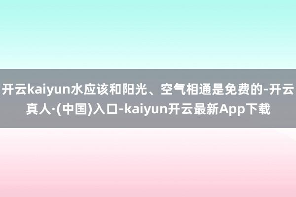 开云kaiyun水应该和阳光、空气相通是免费的-开云真人·(中国)入口-kaiyun开云最新App下载