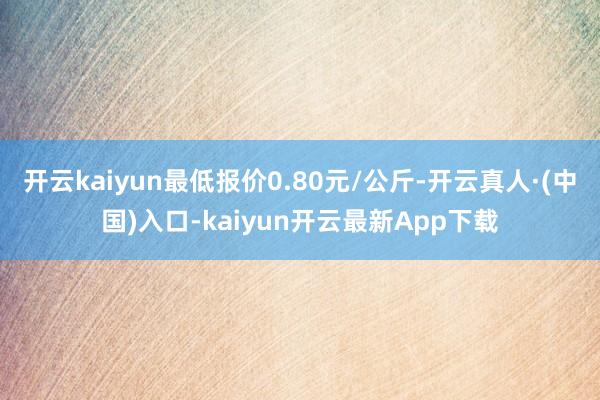 开云kaiyun最低报价0.80元/公斤-开云真人·(中国)入口-kaiyun开云最新App下载