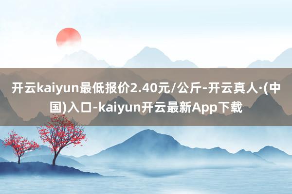 开云kaiyun最低报价2.40元/公斤-开云真人·(中国)入口-kaiyun开云最新App下载