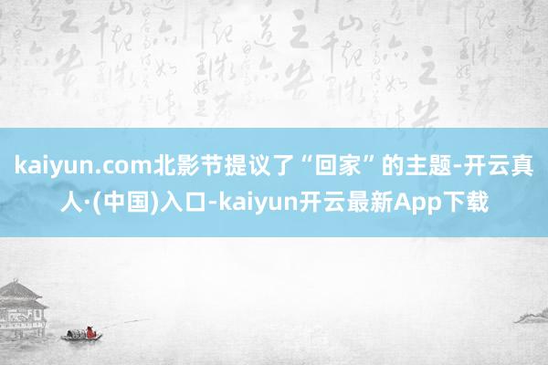 kaiyun.com北影节提议了“回家”的主题-开云真人·(中国)入口-kaiyun开云最新App下载
