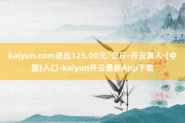 kaiyun.com进出125.00元/公斤-开云真人·(中国)入口-kaiyun开云最新App下载