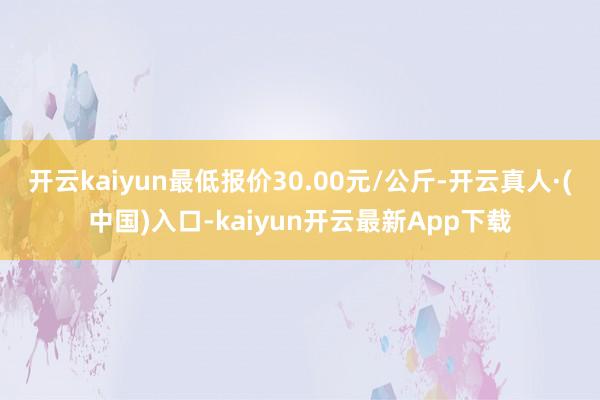 开云kaiyun最低报价30.00元/公斤-开云真人·(中国)入口-kaiyun开云最新App下载