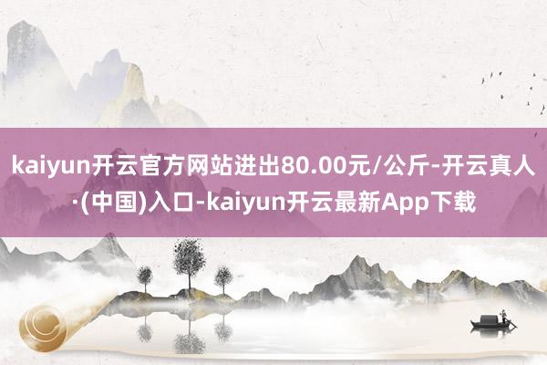 kaiyun开云官方网站进出80.00元/公斤-开云真人·(中国)入口-kaiyun开云最新App下载