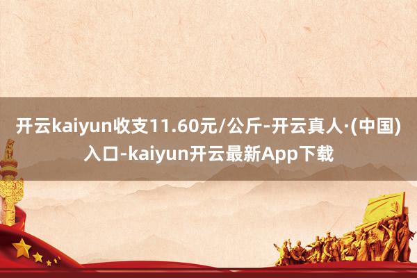 开云kaiyun收支11.60元/公斤-开云真人·(中国)入口-kaiyun开云最新App下载
