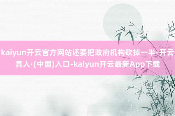 kaiyun开云官方网站还要把政府机构砍掉一半-开云真人·(中国)入口-kaiyun开云最新App下载