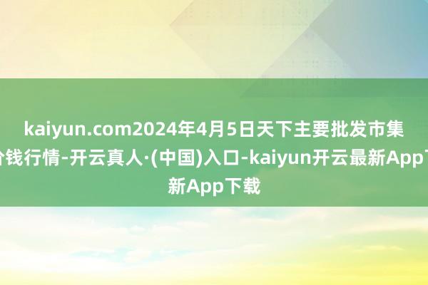 kaiyun.com2024年4月5日天下主要批发市集牛价钱行情-开云真人·(中国)入口-kaiyun开云最新App下载