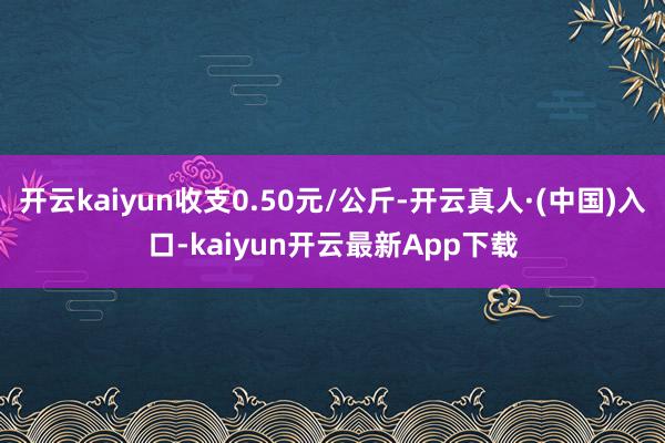开云kaiyun收支0.50元/公斤-开云真人·(中国)入口-kaiyun开云最新App下载