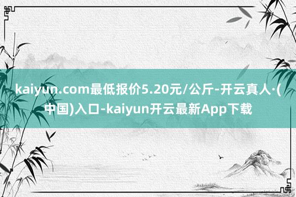 kaiyun.com最低报价5.20元/公斤-开云真人·(中国)入口-kaiyun开云最新App下载