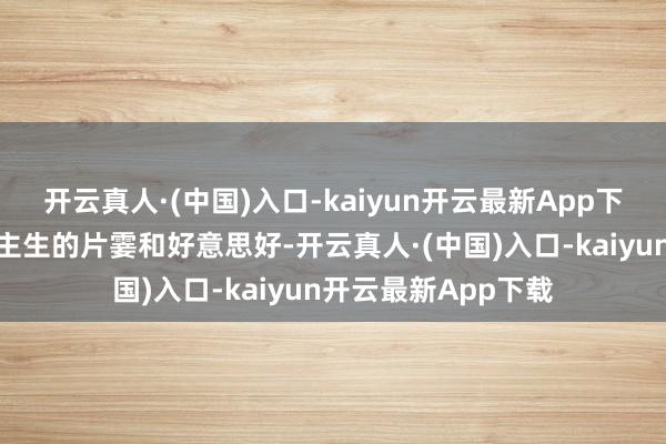 开云真人·(中国)入口-kaiyun开云最新App下载更能体会东说念主生的片霎和好意思好-开云真人·(中国)入口-kaiyun开云最新App下载