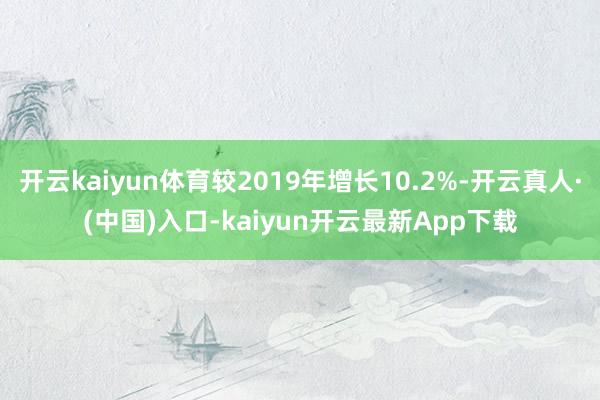 开云kaiyun体育较2019年增长10.2%-开云真人·(中国)入口-kaiyun开云最新App下载