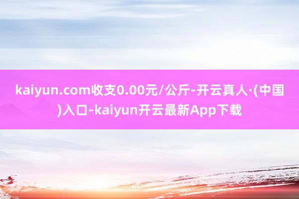 kaiyun.com收支0.00元/公斤-开云真人·(中国)入口-kaiyun开云最新App下载