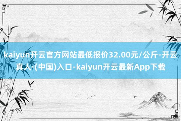 kaiyun开云官方网站最低报价32.00元/公斤-开云真人·(中国)入口-kaiyun开云最新App下载