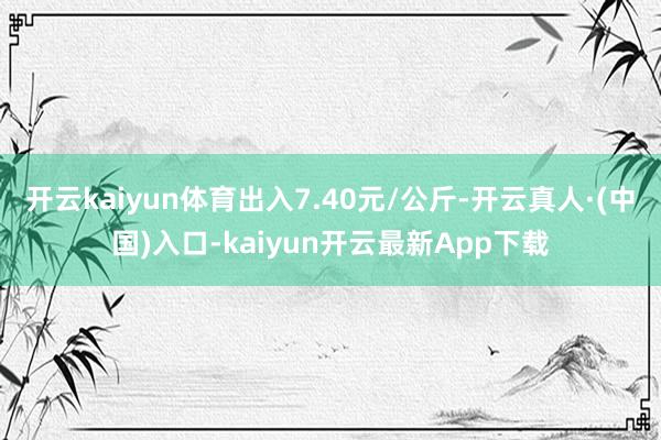 开云kaiyun体育出入7.40元/公斤-开云真人·(中国)入口-kaiyun开云最新App下载