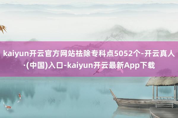 kaiyun开云官方网站祛除专科点5052个-开云真人·(中国)入口-kaiyun开云最新App下载