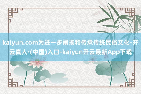 kaiyun.com为进一步阐扬和传承传统民俗文化-开云真人·(中国)入口-kaiyun开云最新App下载