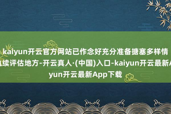 kaiyun开云官方网站已作念好充分准备搪塞多样情况并会执续评估地方-开云真人·(中国)入口-kaiyun开云最新App下载
