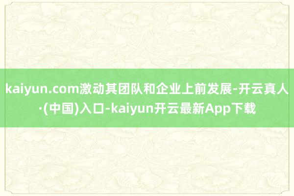 kaiyun.com激动其团队和企业上前发展-开云真人·(中国)入口-kaiyun开云最新App下载