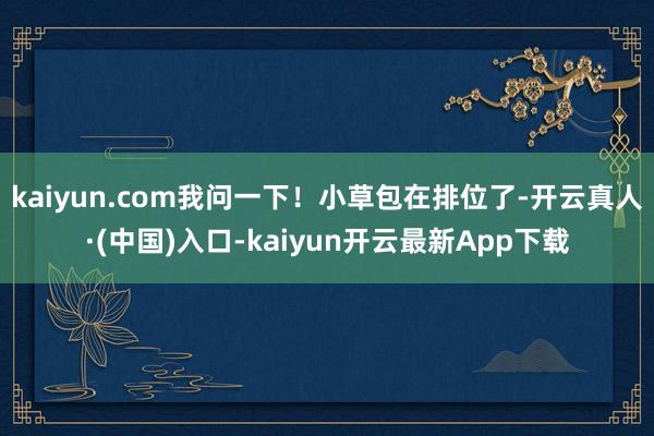 kaiyun.com我问一下！小草包在排位了-开云真人·(中国)入口-kaiyun开云最新App下载