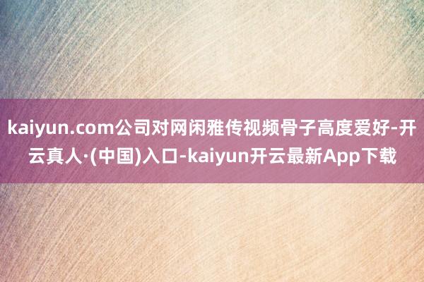 kaiyun.com公司对网闲雅传视频骨子高度爱好-开云真人·(中国)入口-kaiyun开云最新App下载
