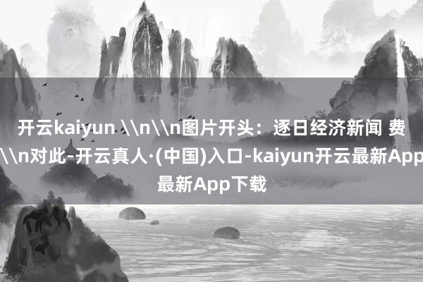 开云kaiyun \n\n图片开头：逐日经济新闻 费力图\n对此-开云真人·(中国)入口-kaiyun开云最新App下载