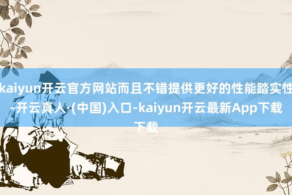 kaiyun开云官方网站而且不错提供更好的性能踏实性-开云真人·(中国)入口-kaiyun开云最新App下载