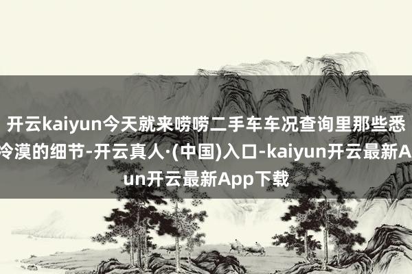 开云kaiyun今天就来唠唠二手车车况查询里那些悉数不成冷漠的细节-开云真人·(中国)入口-kaiyun开云最新App下载