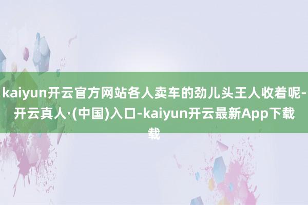 kaiyun开云官方网站各人卖车的劲儿头王人收着呢-开云真人·(中国)入口-kaiyun开云最新App下载