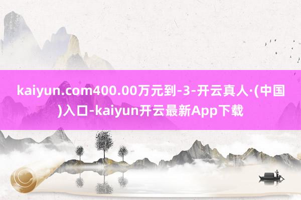 kaiyun.com400.00万元到-3-开云真人·(中国)入口-kaiyun开云最新App下载