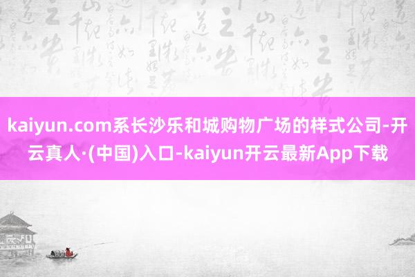 kaiyun.com系长沙乐和城购物广场的样式公司-开云真人·(中国)入口-kaiyun开云最新App下载