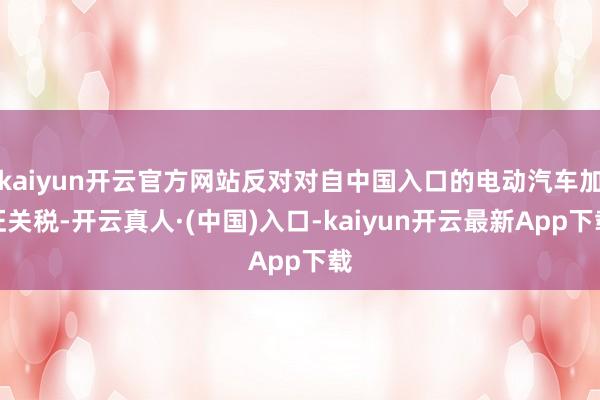 kaiyun开云官方网站反对对自中国入口的电动汽车加征关税-开云真人·(中国)入口-kaiyun开云最新App下载