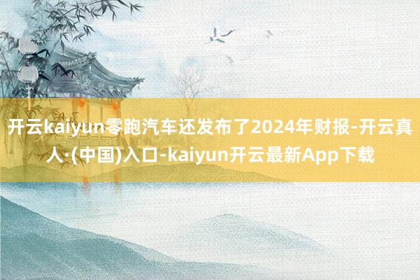 开云kaiyun零跑汽车还发布了2024年财报-开云真人·(中国)入口-kaiyun开云最新App下载