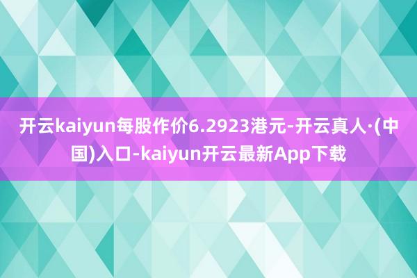 开云kaiyun每股作价6.2923港元-开云真人·(中国)入口-kaiyun开云最新App下载