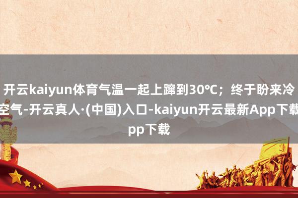 开云kaiyun体育气温一起上蹿到30℃；终于盼来冷空气-开云真人·(中国)入口-kaiyun开云最新App下载