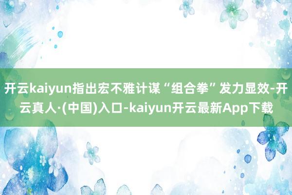 开云kaiyun指出宏不雅计谋“组合拳”发力显效-开云真人·(中国)入口-kaiyun开云最新App下载