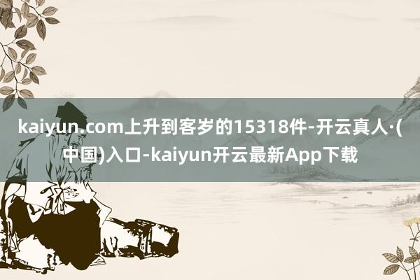 kaiyun.com上升到客岁的15318件-开云真人·(中国)入口-kaiyun开云最新App下载